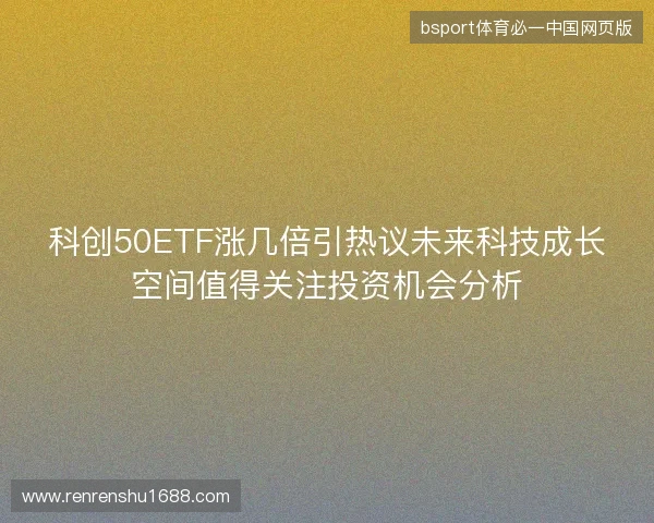 科创50ETF涨几倍引热议未来科技成长空间值得关注投资机会分析
