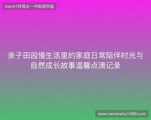 亲子田园慢生活里的家庭日常陪伴时光与自然成长故事温馨点滴记录